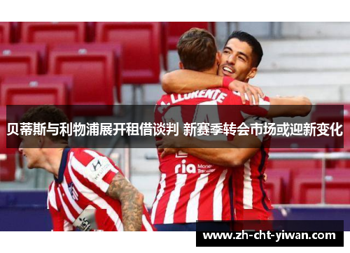 贝蒂斯与利物浦展开租借谈判 新赛季转会市场或迎新变化