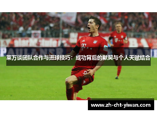莱万谈团队合作与进球技巧：成功背后的默契与个人天赋结合
