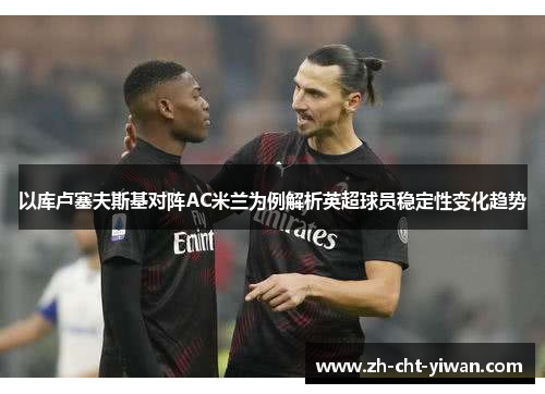 以库卢塞夫斯基对阵AC米兰为例解析英超球员稳定性变化趋势