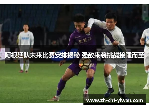 阿根廷队未来比赛安排揭秘 强敌来袭挑战接踵而至