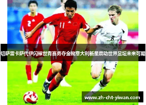 切萨雷卡萨代伊闪耀世青赛勇夺金靴意大利新星震动世界足坛未来可期