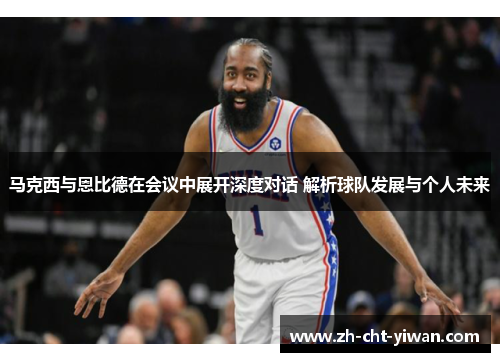 马克西与恩比德在会议中展开深度对话 解析球队发展与个人未来