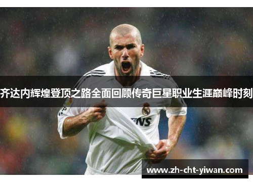 齐达内辉煌登顶之路全面回顾传奇巨星职业生涯巅峰时刻